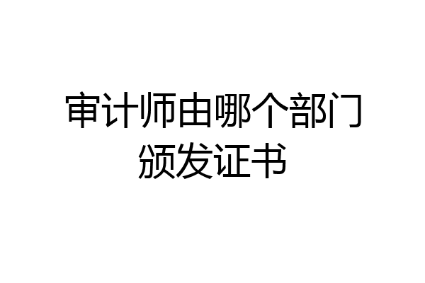 审计师由哪个部门颁发证书