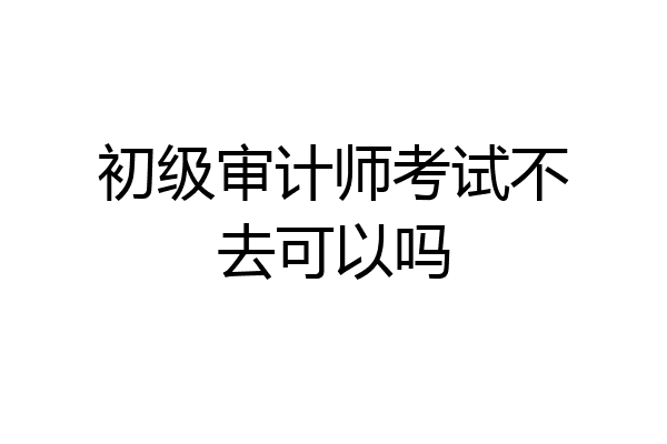初级审计师考试不去可以吗