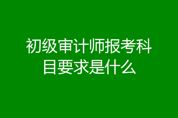 初级审计师报考科目要求是什么