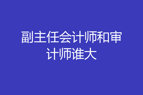 副主任会计师和审计师谁大