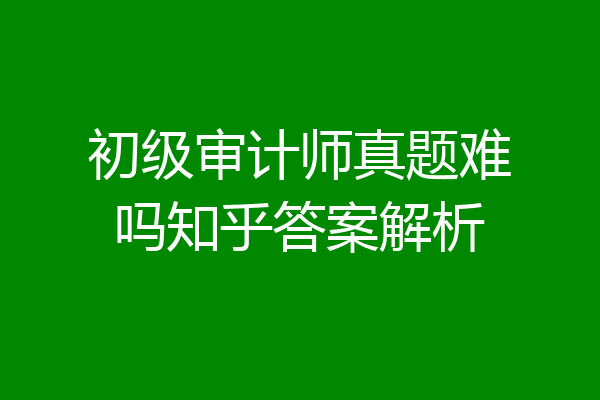 初级审计师真题难吗知乎答案解析