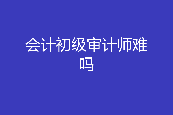 会计初级审计师难吗