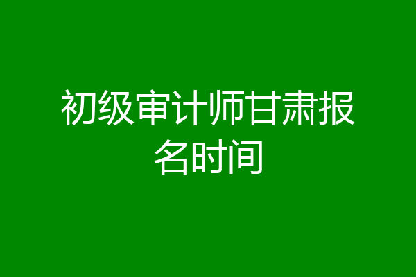 初级审计师甘肃报名时间