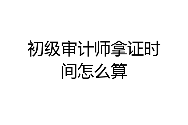 初级审计师拿证时间怎么算