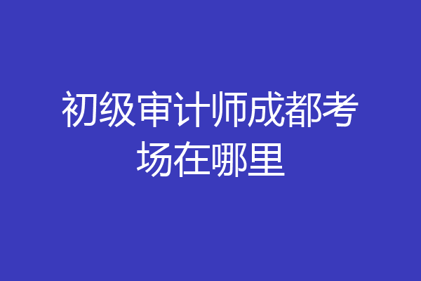 初级审计师成都考场在哪里