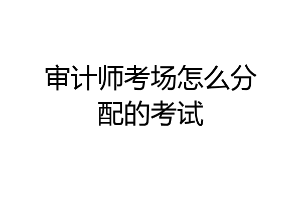 审计师考场怎么分配的考试