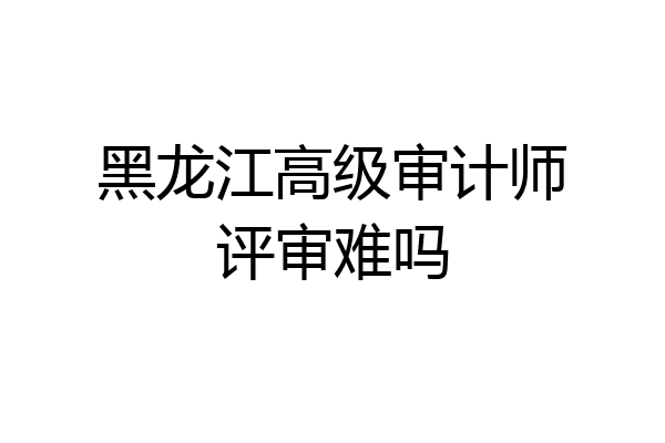 黑龙江高级审计师评审难吗