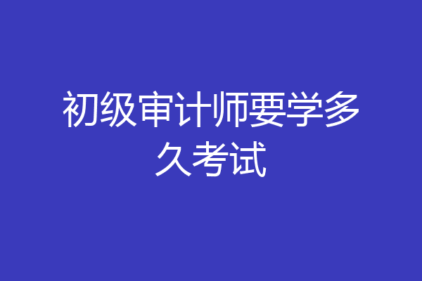 初级审计师要学多久考试