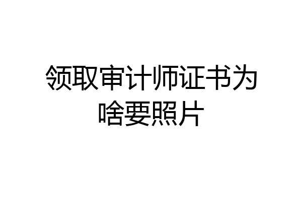 领取审计师证书为啥要照片