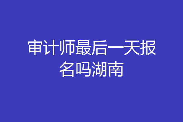 审计师最后一天报名吗湖南
