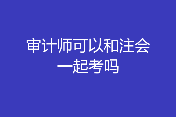 审计师可以和注会一起考吗