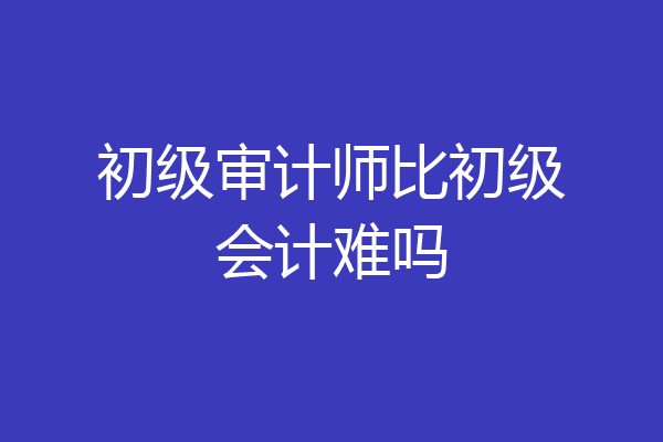 初级审计师比初级会计难吗