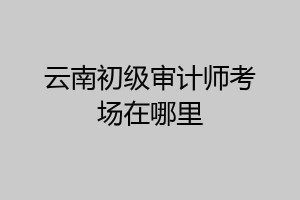 云南初级审计师考场在哪里