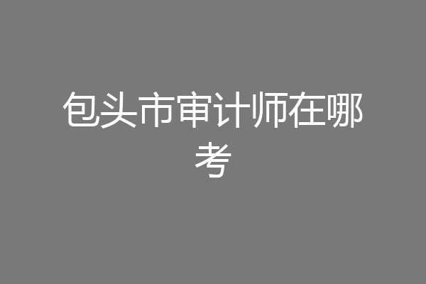 包头市审计师在哪考
