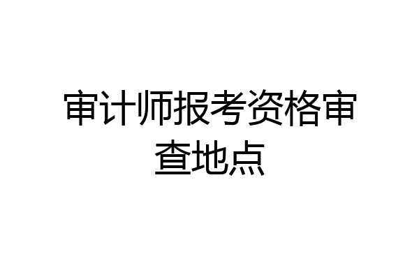 审计师报考资格审查地点