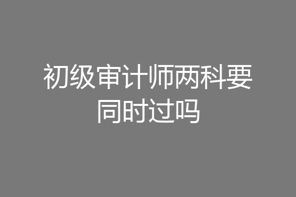初级审计师两科要同时过吗