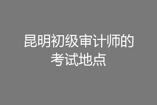 昆明初级审计师的考试地点