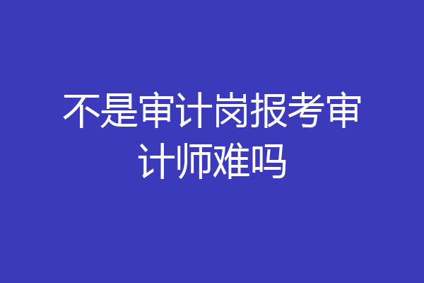 不是审计岗报考审计师难吗