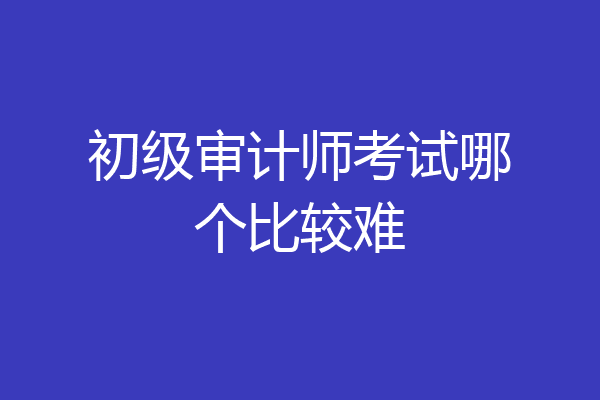 初级审计师考试哪个比较难
