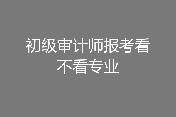 初级审计师报考看不看专业
