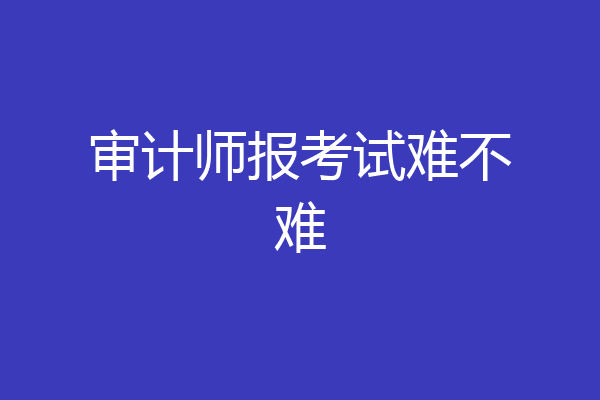 审计师报考试难不难