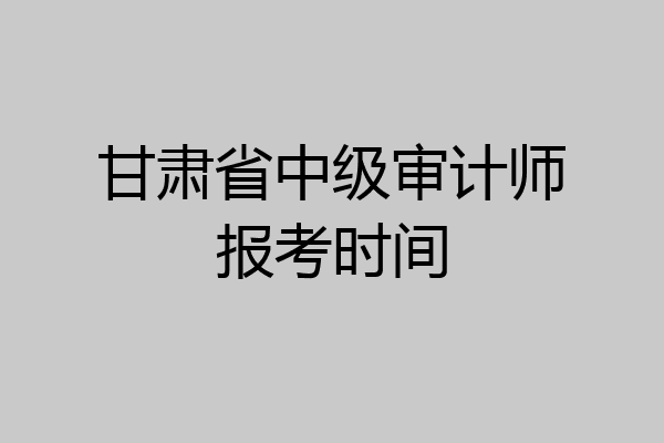 甘肃省中级审计师报考时间