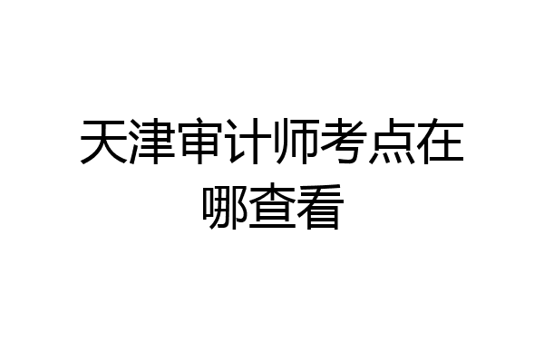 天津审计师考点在哪查看