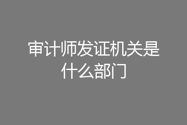 审计师发证机关是什么部门