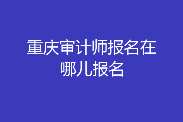 重庆审计师报名在哪儿报名