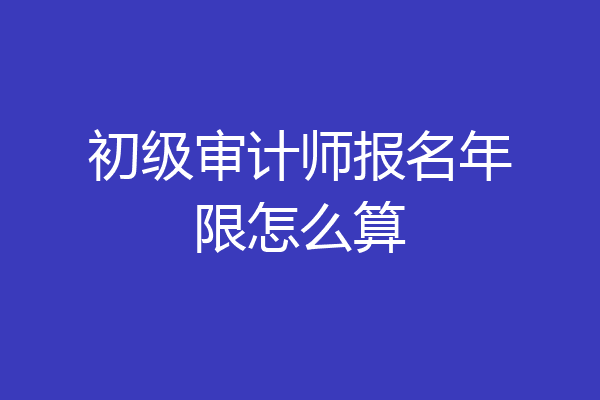 初级审计师报名年限怎么算