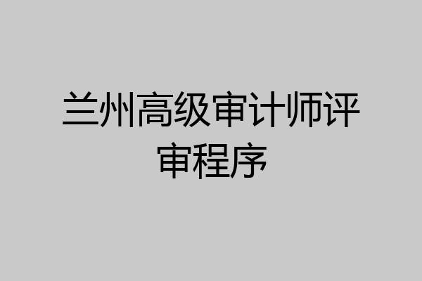 兰州高级审计师评审程序