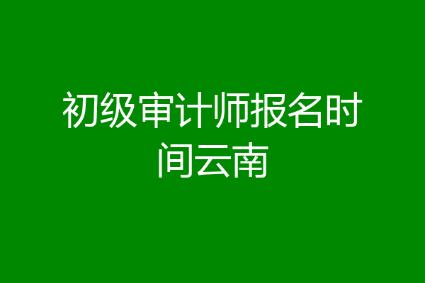 初级审计师报名时间云南