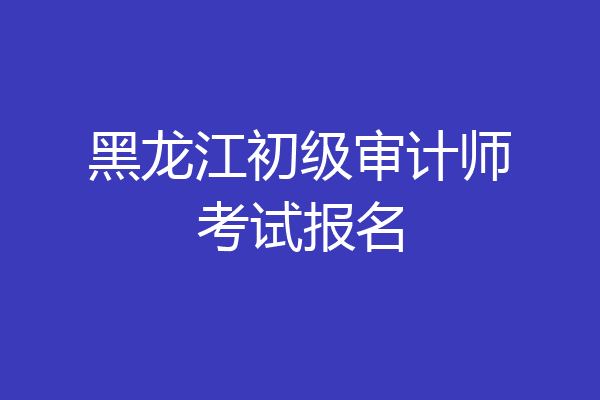 黑龙江初级审计师考试报名