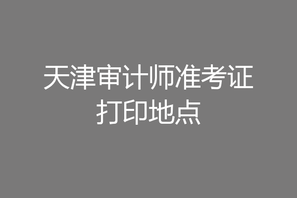 天津审计师准考证打印地点