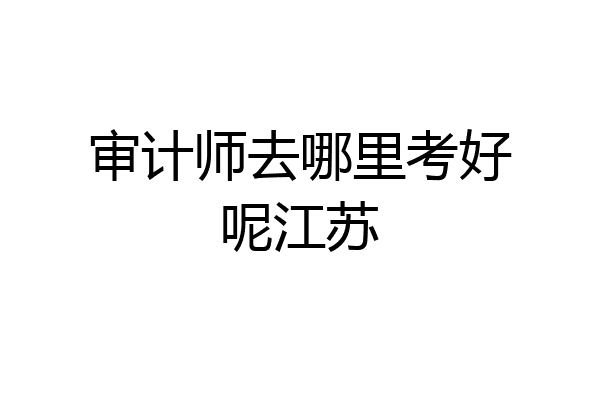 审计师去哪里考好呢江苏