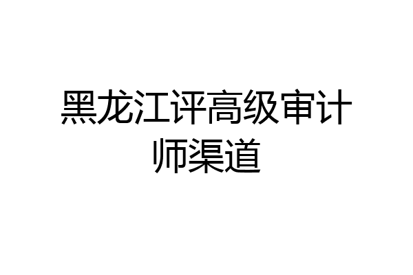 黑龙江评高级审计师渠道