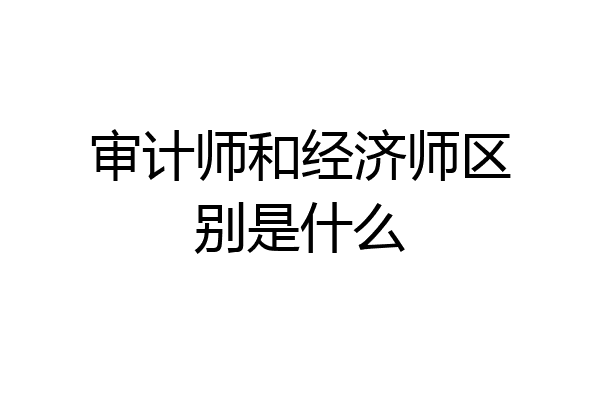 审计师和经济师区别是什么