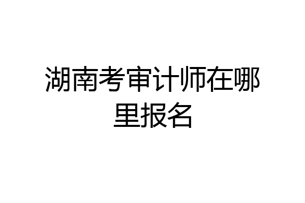 湖南考审计师在哪里报名