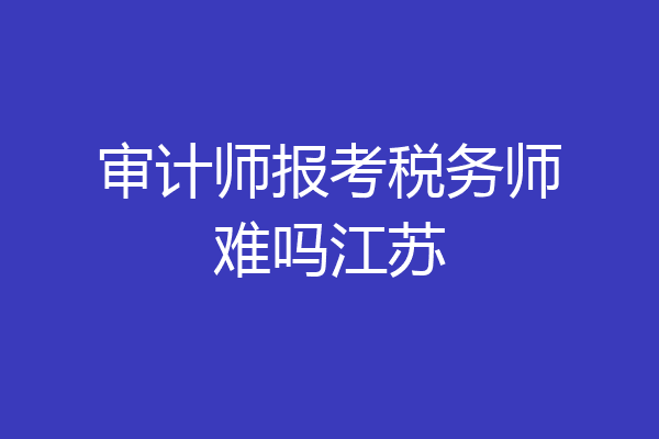 审计师报考税务师难吗江苏