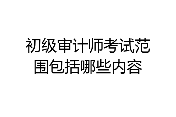 初级审计师考试范围包括哪些内容