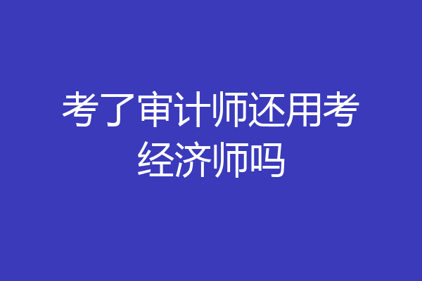 考了审计师还用考经济师吗