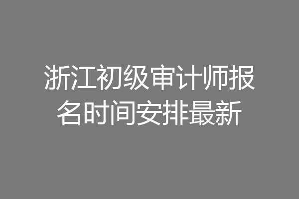 浙江初级审计师报名时间安排最新