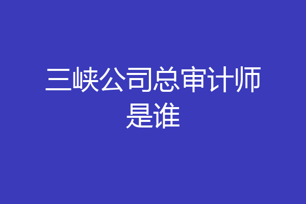 三峡公司总审计师是谁