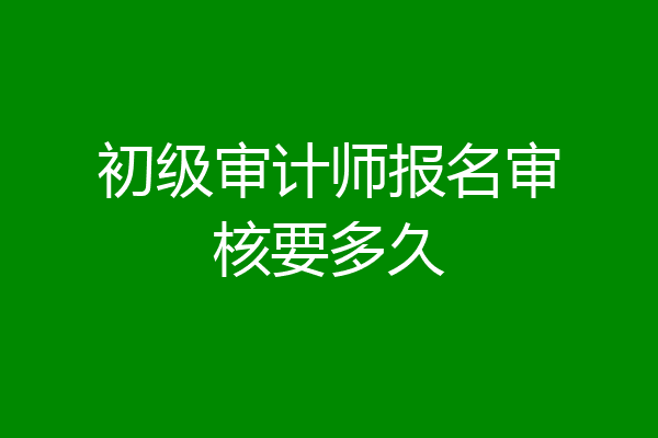 初级审计师报名审核要多久