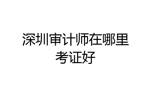 深圳审计师在哪里考证好