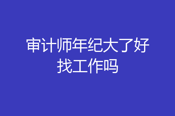 审计师年纪大了好找工作吗