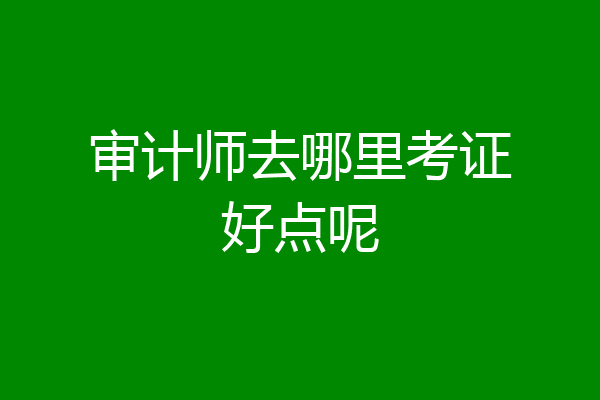审计师去哪里考证好点呢