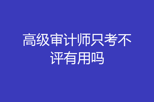 高级审计师只考不评有用吗