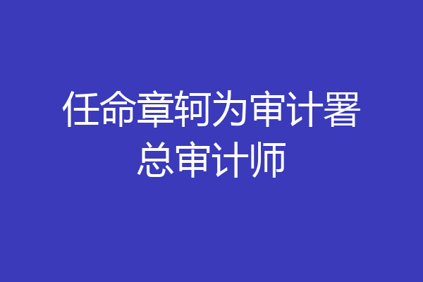 任命章轲为审计署总审计师
