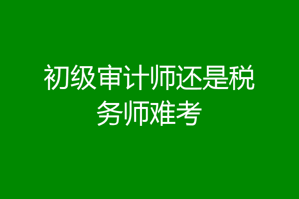 初级审计师还是税务师难考